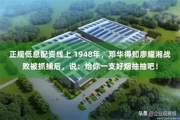 正规低息配资线上 1948年，邓华得知廖耀湘战败被抓捕后，说：给你一支好烟抽抽吧！