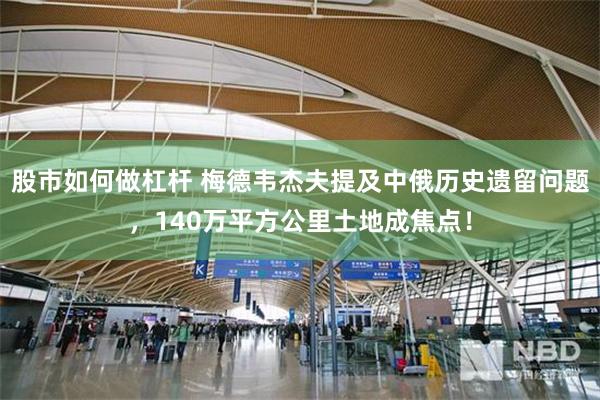 股市如何做杠杆 梅德韦杰夫提及中俄历史遗留问题，140万平方公里土地成焦点！