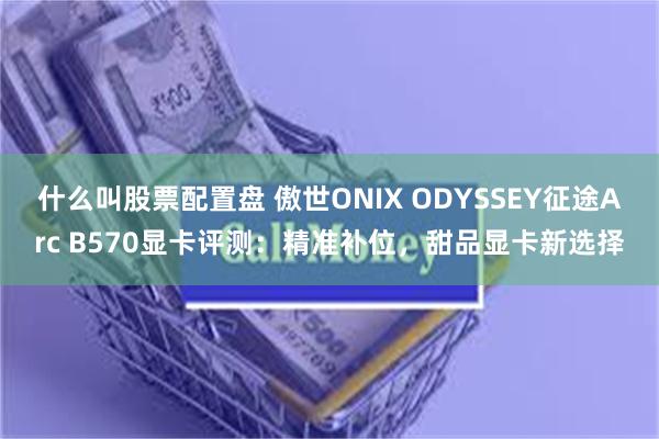 什么叫股票配置盘 傲世ONIX ODYSSEY征途Arc B570显卡评测：精准补位，甜品显卡新选择