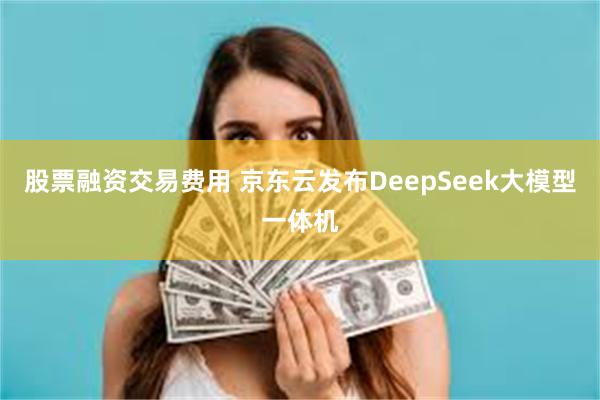 股票融资交易费用 京东云发布DeepSeek大模型一体机