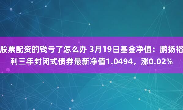 股票配资的钱亏了怎么办 3月19日基金净值：鹏扬裕利三年封闭式债券最新净值1.0494，涨0.02%
