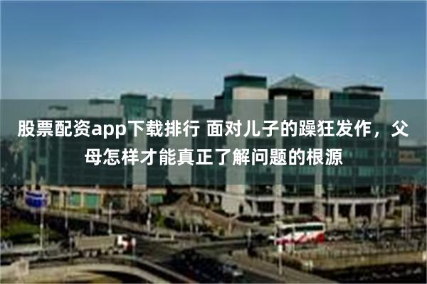 股票配资app下载排行 面对儿子的躁狂发作，父母怎样才能真正了解问题的根源