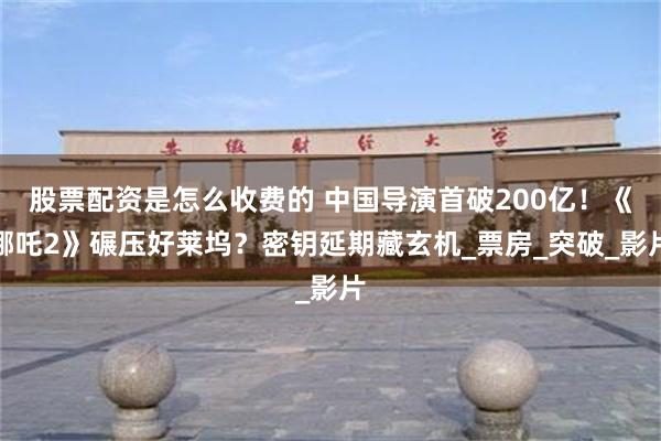 股票配资是怎么收费的 中国导演首破200亿！《哪吒2》碾压好莱坞？密钥延期藏玄机_票房_突破_影片