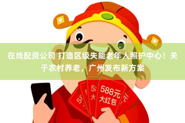 在线配资公司 打造区级失能老年人照护中心！关于农村养老，广州发布新方案