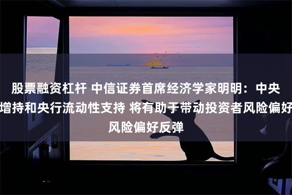 股票融资杠杆 中信证券首席经济学家明明：中央汇金增持和央行流动性支持 将有助于带动投资者风险偏好反弹
