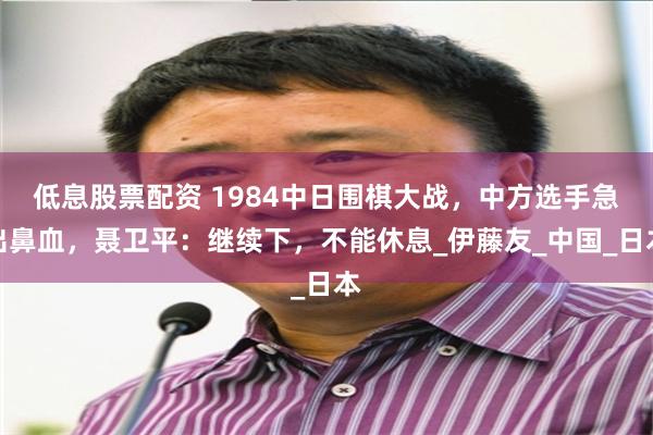 低息股票配资 1984中日围棋大战，中方选手急出鼻血，聂卫平：继续下，不能休息_伊藤友_中国_日本