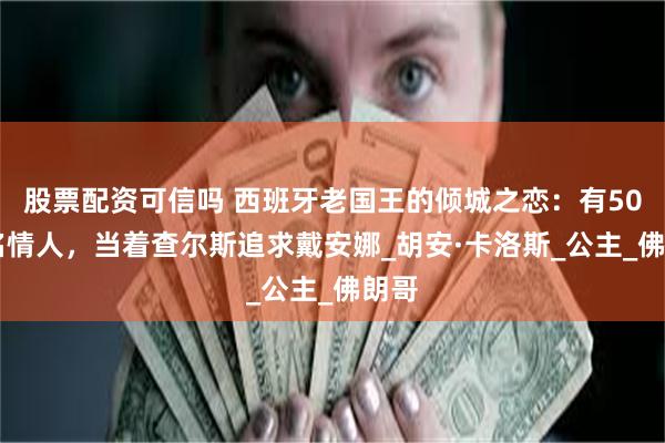 股票配资可信吗 西班牙老国王的倾城之恋：有5000名情人，当着查尔斯追求戴安娜_胡安·卡洛斯_公主_佛朗哥