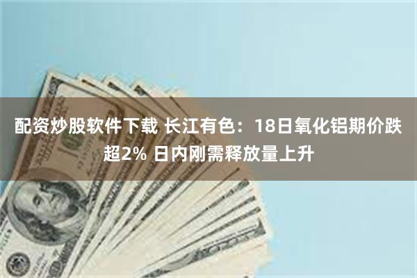 配资炒股软件下载 长江有色：18日氧化铝期价跌超2% 日内刚需释放量上升