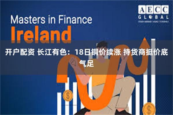开户配资 长江有色：18日铜价续涨 持货商挺价底气足