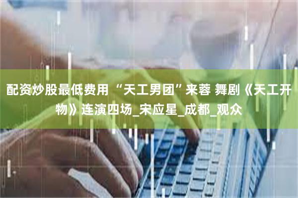 配资炒股最低费用 “天工男团”来蓉 舞剧《天工开物》连演四场_宋应星_成都_观众