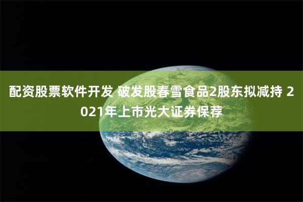 配资股票软件开发 破发股春雪食品2股东拟减持 2021年上市光大证券保荐
