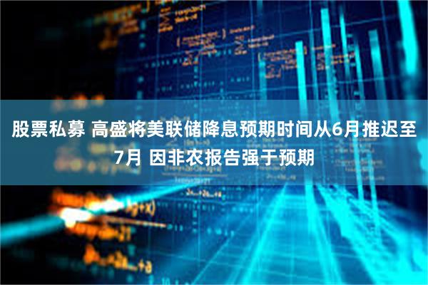 股票私募 高盛将美联储降息预期时间从6月推迟至7月 因非农报告强于预期