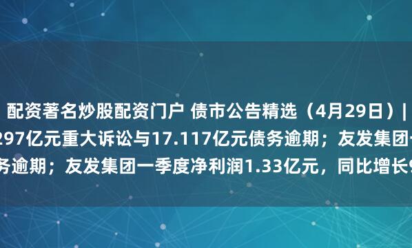 配资著名炒股配资门户 债市公告精选（4月29日）|广汇汽车服务涉及17.297亿元重大诉讼与17.117亿元债务逾期；友发集团一季度净利润1.33亿元，同比增长9680.17%