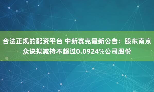 合法正规的配资平台 中新赛克最新公告：股东南京众诀拟减持不超过0.0924%公司股份