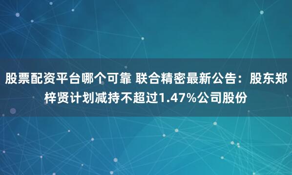 股票配资平台哪个可靠 联合精密最新公告：股东郑梓贤计划减持不超过1.47%公司股份