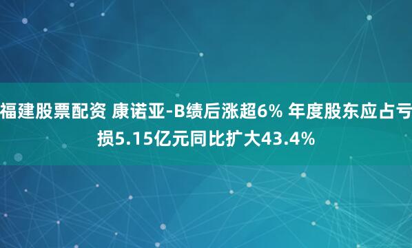 福建股票配资 康诺亚-B绩后涨超6% 年度股东应占亏损5.15亿元同比扩大43.4%