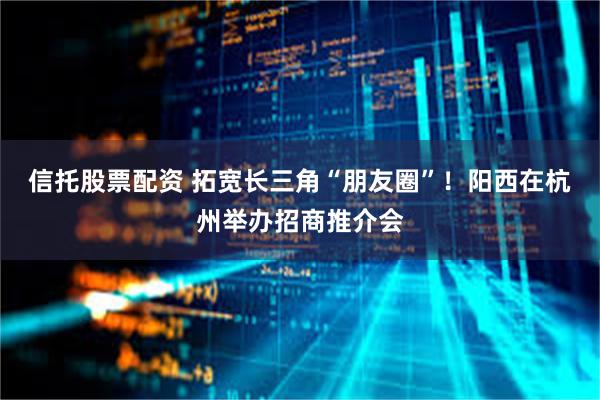 信托股票配资 拓宽长三角“朋友圈”！阳西在杭州举办招商推介会