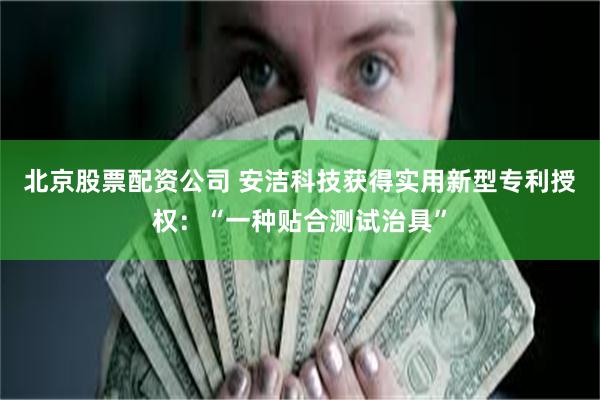北京股票配资公司 安洁科技获得实用新型专利授权：“一种贴合测试治具”