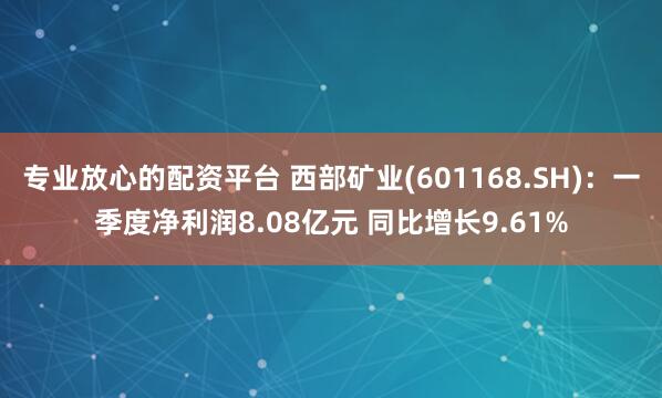 专业放心的配资平台 西部矿业(601168.SH)：一季度净利润8.08亿元 同比增长9.61%