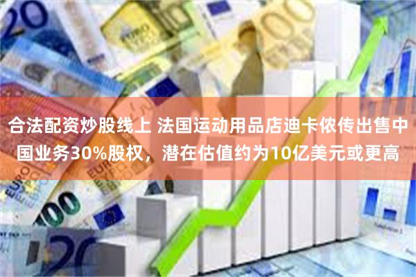 合法配资炒股线上 法国运动用品店迪卡侬传出售中国业务30%股权，潜在估值约为10亿美元或更高