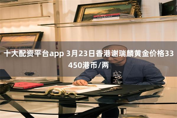 十大配资平台app 3月23日香港谢瑞麟黄金价格33450港币/两