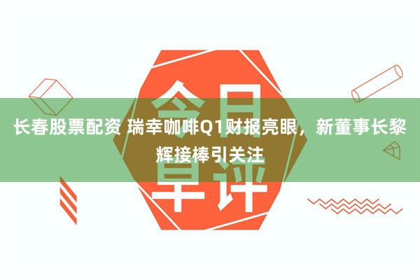 长春股票配资 瑞幸咖啡Q1财报亮眼，新董事长黎辉接棒引关注