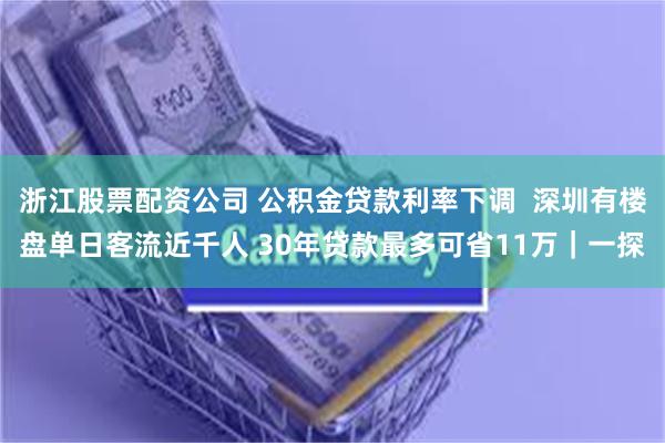 浙江股票配资公司 公积金贷款利率下调  深圳有楼盘单日客流近千人 30年贷款最多可省11万｜一探