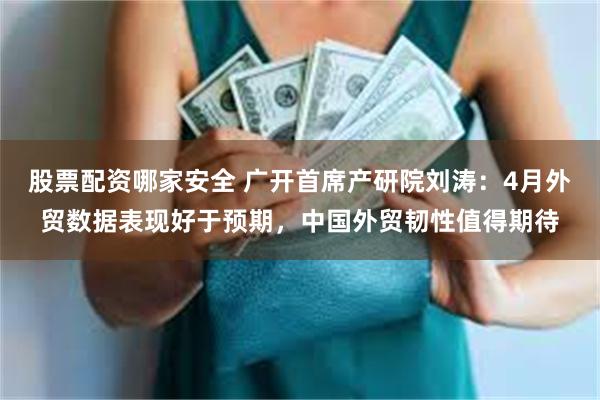 股票配资哪家安全 广开首席产研院刘涛：4月外贸数据表现好于预期，中国外贸韧性值得期待
