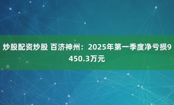 炒股配资炒股 百济神州：2025年第一季度净亏损9450.3万元