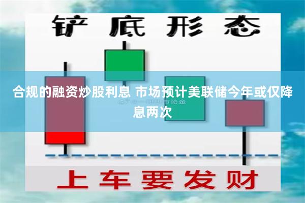 合规的融资炒股利息 市场预计美联储今年或仅降息两次