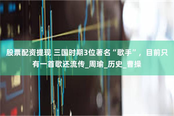 股票配资提现 三国时期3位著名“歌手”，目前只有一首歌还流传_周瑜_历史_曹操
