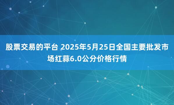 股票交易的平台 2025年5月25日全国主要批发市场红蒜6.0公分价格行情