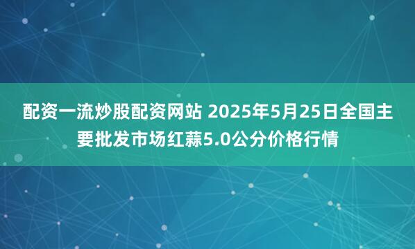 配资一流炒股配资网站 2025年5月25日全国主要批发市场红蒜5.0公分价格行情
