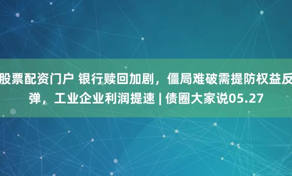股票配资门户 银行赎回加剧，僵局难破需提防权益反弹，工业企业利润提速 | 债圈大家说05.27