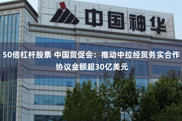 50倍杠杆股票 中国贸促会：推动中拉经贸务实合作 协议金额超30亿美元