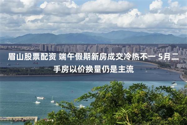 眉山股票配资 端午假期新房成交冷热不一 5月二手房以价换量仍是主流