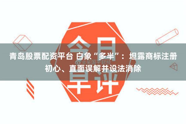 青岛股票配资平台 白象“多半”：坦露商标注册初心、直面误解并设法消除