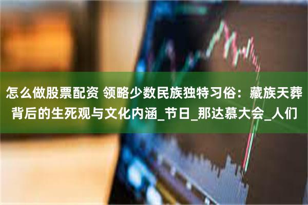 怎么做股票配资 领略少数民族独特习俗：藏族天葬背后的生死观与文化内涵_节日_那达慕大会_人们