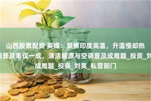 山西股票配资 英媒：聚焦印度高温，升温慢却热浪难挡，空调普及率仅一成，清洁能源与空调普及成难题_投资_刘昊_私营部门