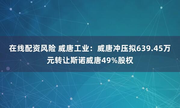 在线配资风险 威唐工业：威唐冲压拟639.45万元转让斯诺威唐49%股权