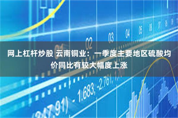 网上杠杆炒股 云南铜业：一季度主要地区硫酸均价同比有较大幅度上涨