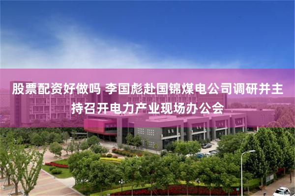 股票配资好做吗 李国彪赴国锦煤电公司调研并主持召开电力产业现场办公会