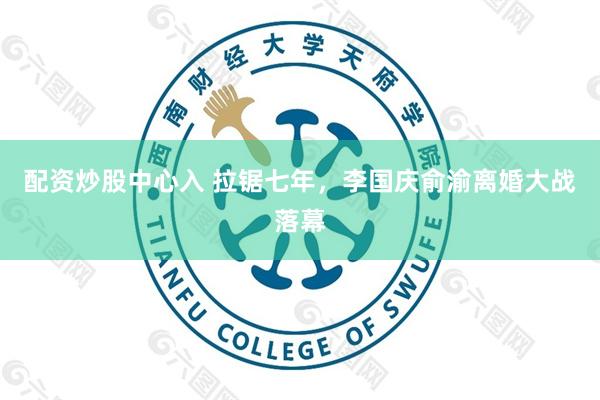 配资炒股中心入 拉锯七年，李国庆俞渝离婚大战落幕