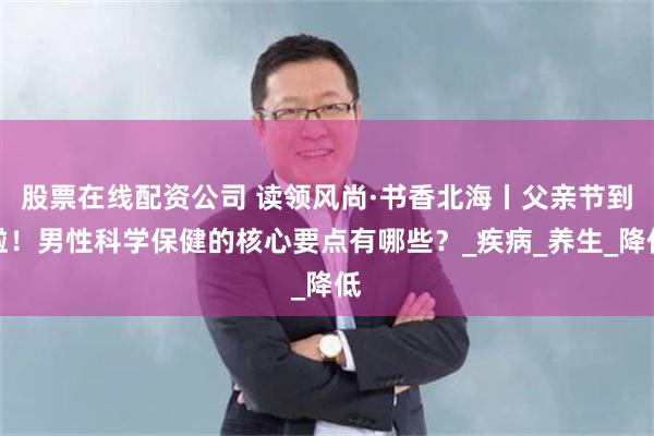 股票在线配资公司 读领风尚·书香北海丨父亲节到啦！男性科学保健的核心要点有哪些？_疾病_养生_降低