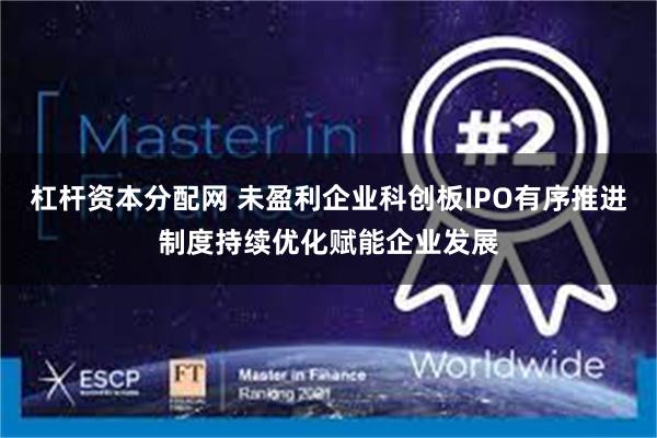 杠杆资本分配网 未盈利企业科创板IPO有序推进制度持续优化赋能企业发展