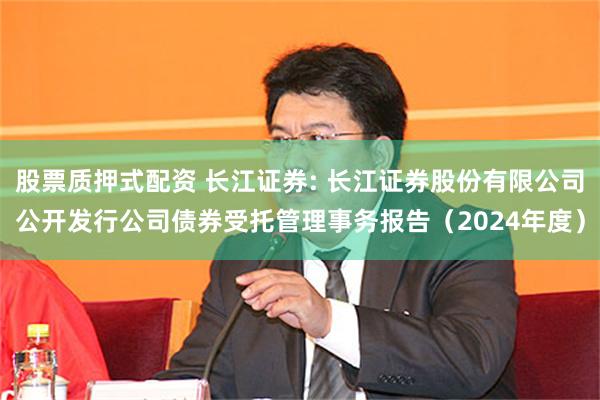 股票质押式配资 长江证券: 长江证券股份有限公司公开发行公司债券受托管理事务报告（2024年度）