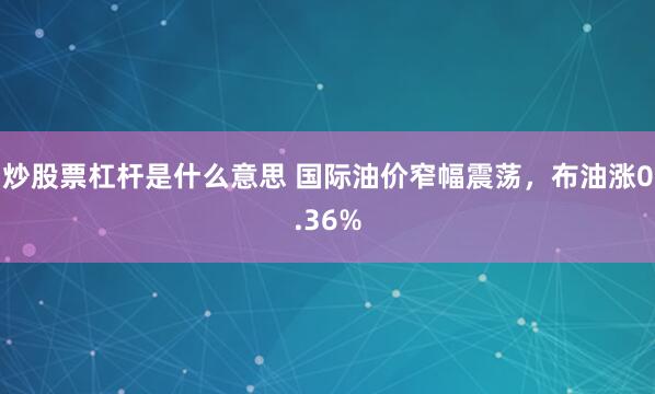 炒股票杠杆是什么意思 国际油价窄幅震荡，布油涨0.36%