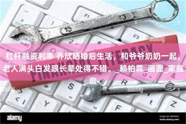 杠杆融资利率 乔欣晒婚后生活，和爷爷奶奶一起，老人满头白发跟长辈处得不错。_赖柏霖_画面_家庭