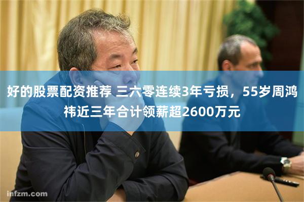 好的股票配资推荐 三六零连续3年亏损，55岁周鸿祎近三年合计领薪超2600万元