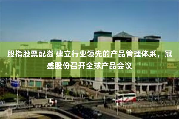 股指股票配资 建立行业领先的产品管理体系，冠盛股份召开全球产品会议